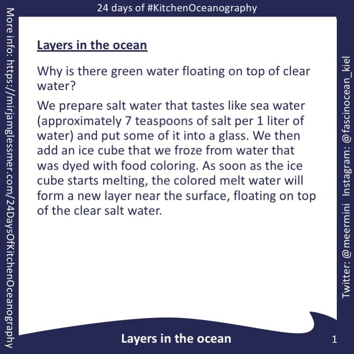 [graphic] Instructions for the experiment: Layers in the ocean Why is there green water floating on top of clear water? We prepare salt water that tastes like sea water (approximately 7 teaspoons of salt per 1 liter of water) and put some of it into a glass. We then add an ice cube that we froze from water that was dyed with food coloring. As soon as the ice cube starts melting, the colored melt water will form a new layer near the surface, floating on top of the clear salt water.